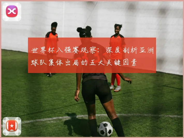 世界杯八强赛观察:深度剖析亚洲球队集体出局的五大关键因素