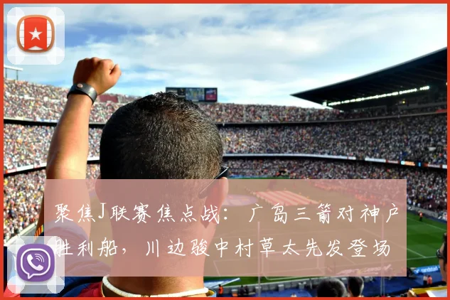 聚焦J联赛焦点战:广岛三箭对神户胜利船,川边骏中村草太先发登场