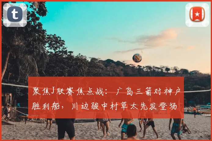 聚焦J联赛焦点战：广岛三箭对神户胜利船，川边骏中村草太先发登场