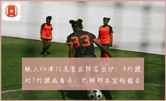铁人vs津门虎首发阵容出炉：4外援对5外援成看点，巴顿邦本宜裕能否带队取胜？