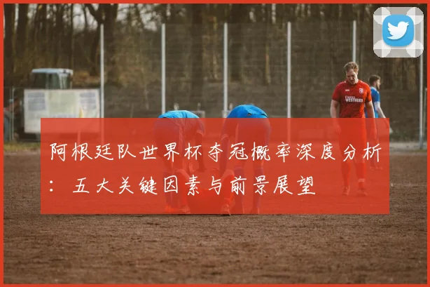 阿根廷队世界杯夺冠概率深度分析:五大关键因素与前景展望