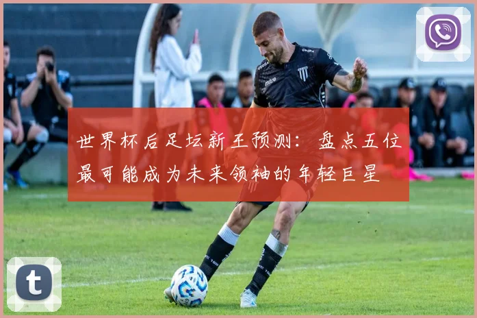 世界杯后足坛新王预测:盘点五位最可能成为未来领袖的年轻巨星