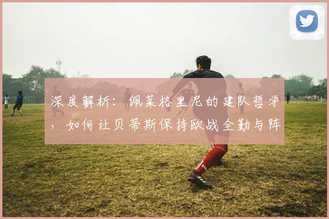 深度解析:佩莱格里尼的建队哲学,如何让贝蒂斯保持欧战全勤与阵容稳定